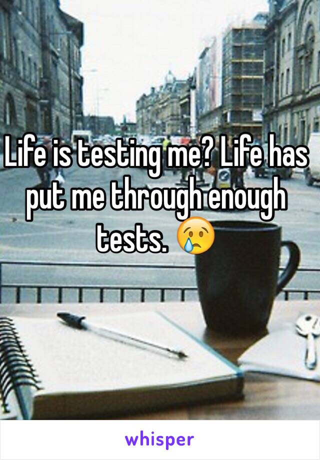 Life is testing me? Life has put me through enough tests. 😢