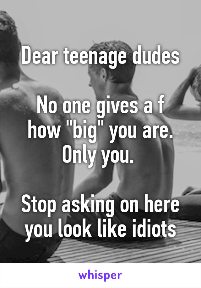 Dear teenage dudes

No one gives a f how "big" you are. Only you. 

Stop asking on here you look like idiots