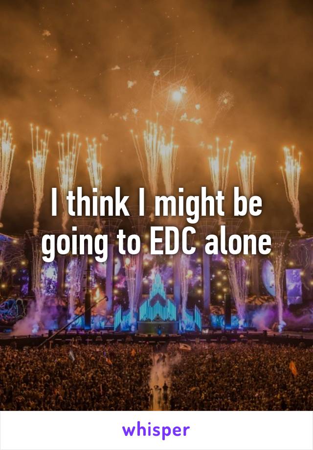 I think I might be going to EDC alone