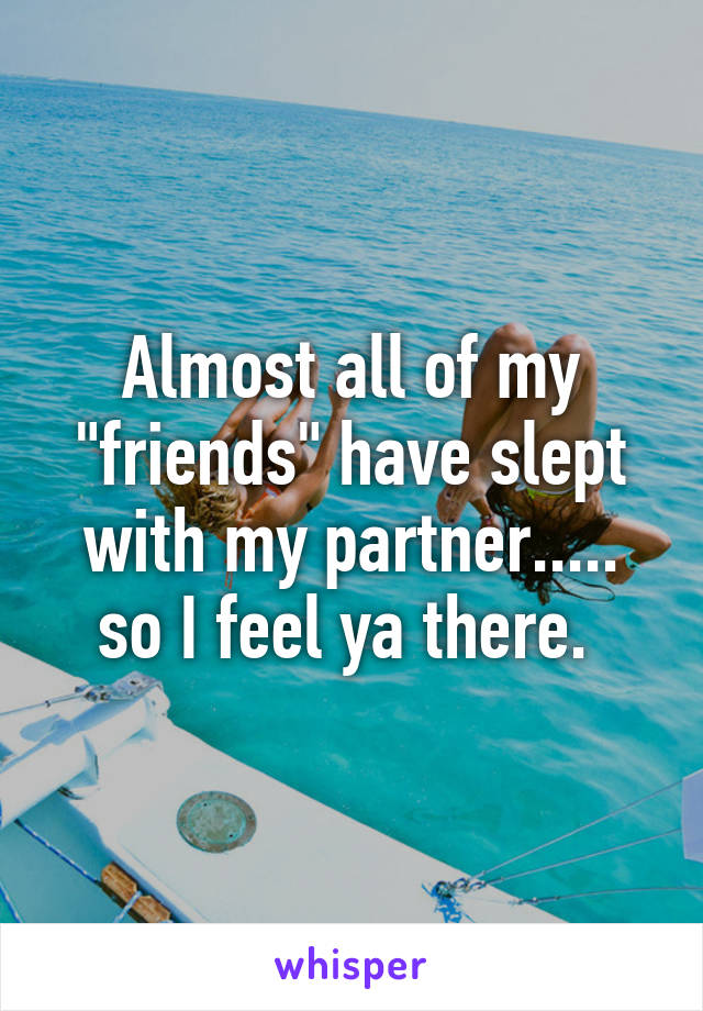 Almost all of my "friends" have slept with my partner..... so I feel ya there. 