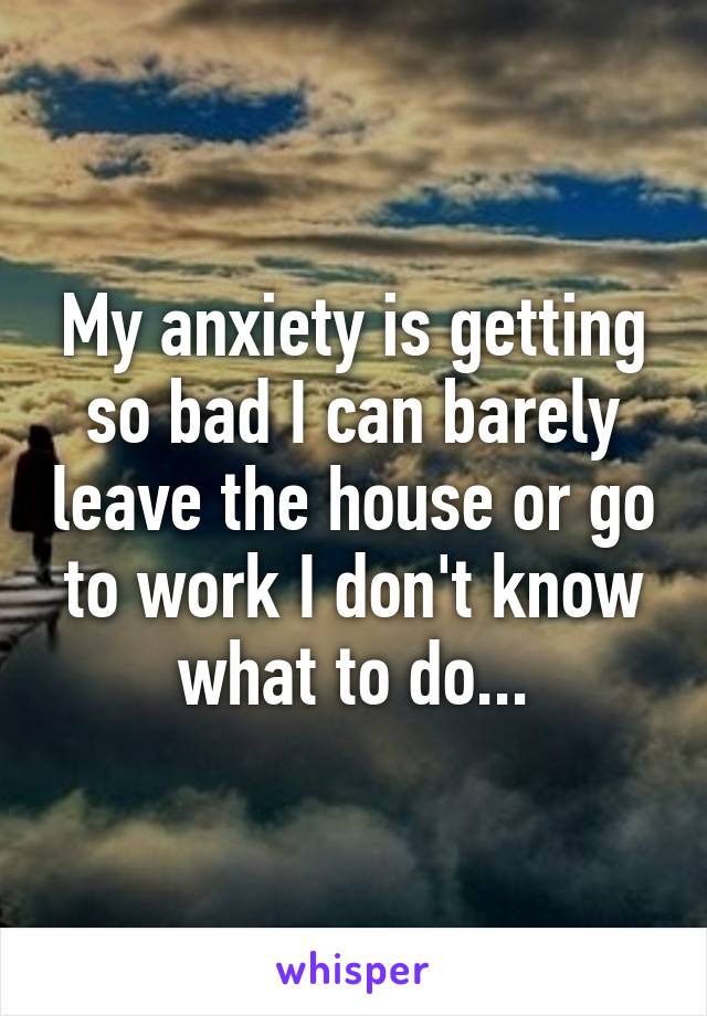 My anxiety is getting so bad I can barely leave the house or go to work I don't know what to do...