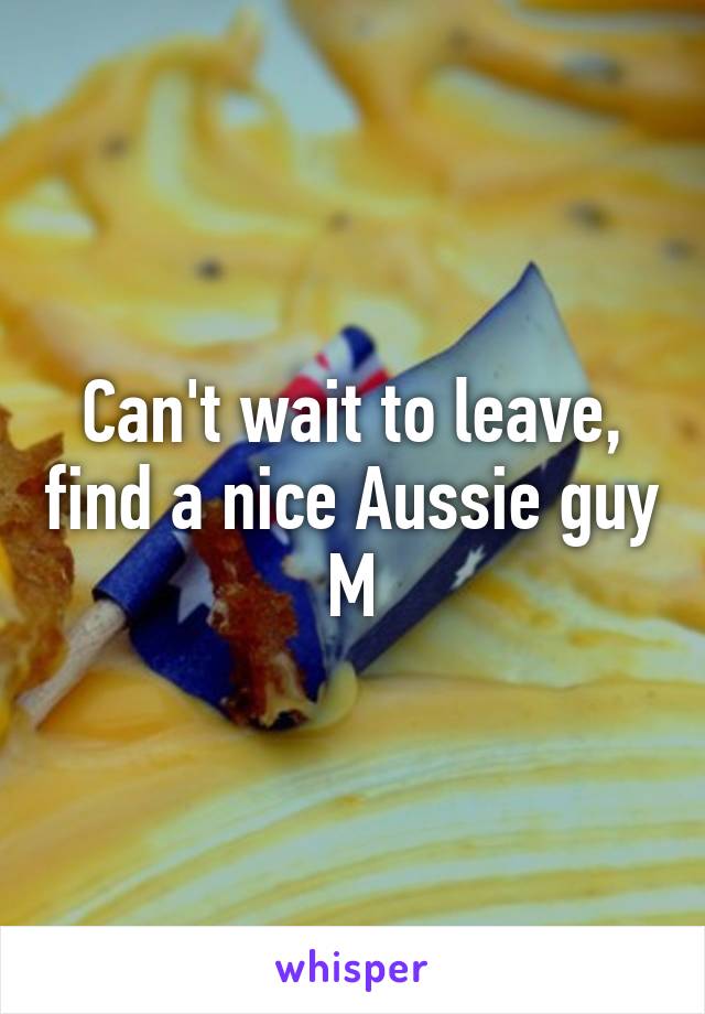 Can't wait to leave, find a nice Aussie guy
M