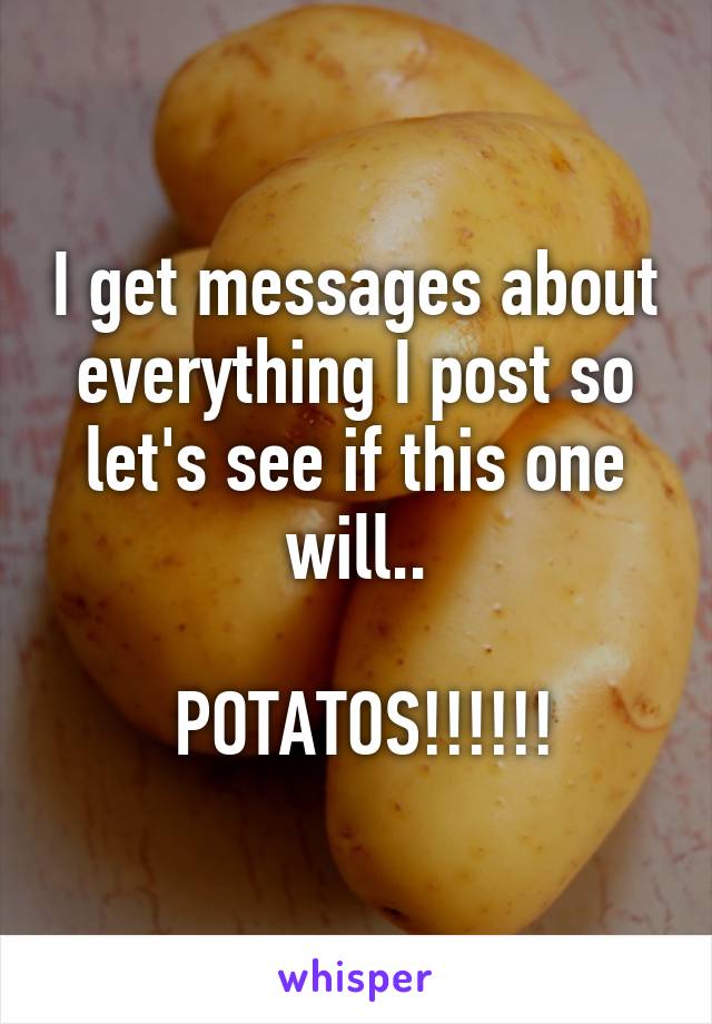 I get messages about everything I post so let's see if this one will..

 POTATOS!!!!!!