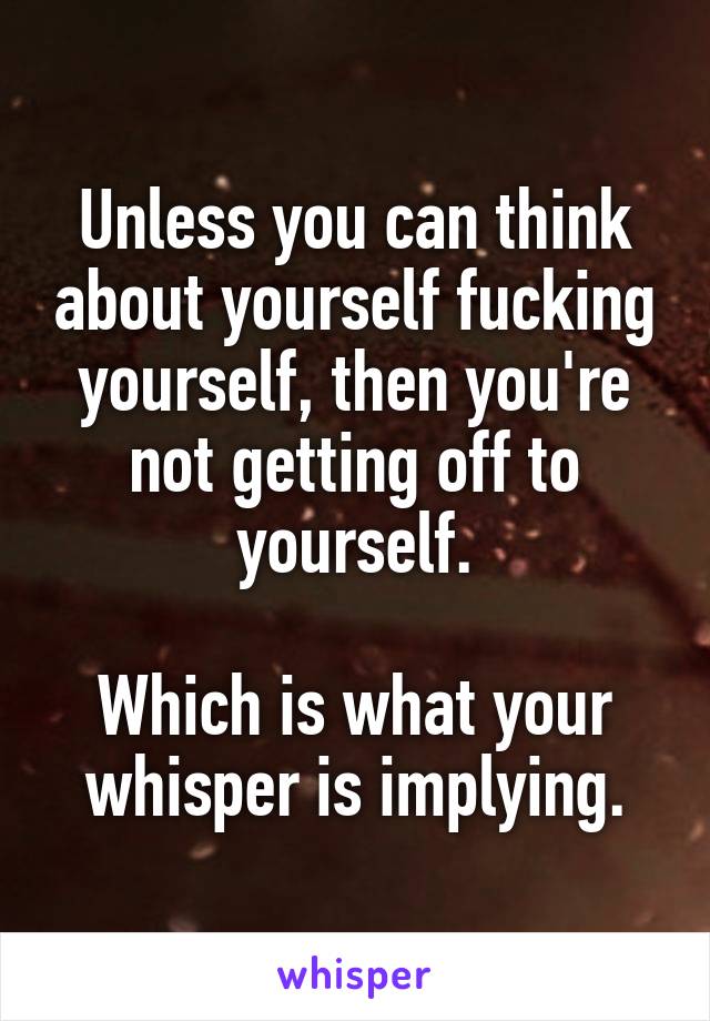 Unless you can think about yourself fucking yourself, then you're not getting off to yourself.

Which is what your whisper is implying.