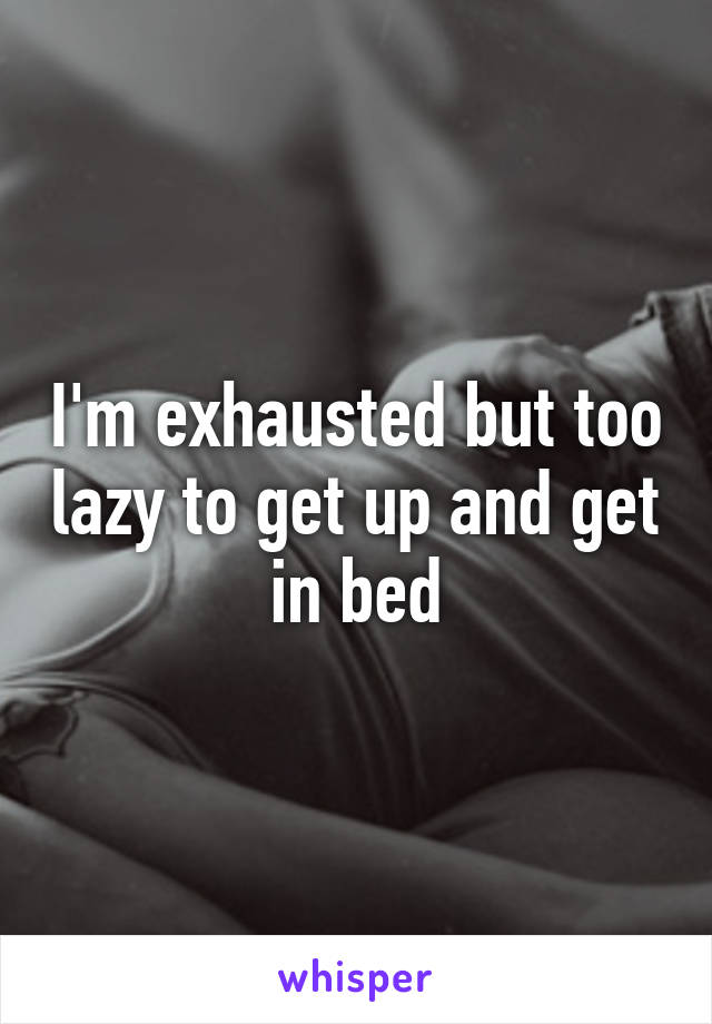 I'm exhausted but too lazy to get up and get in bed