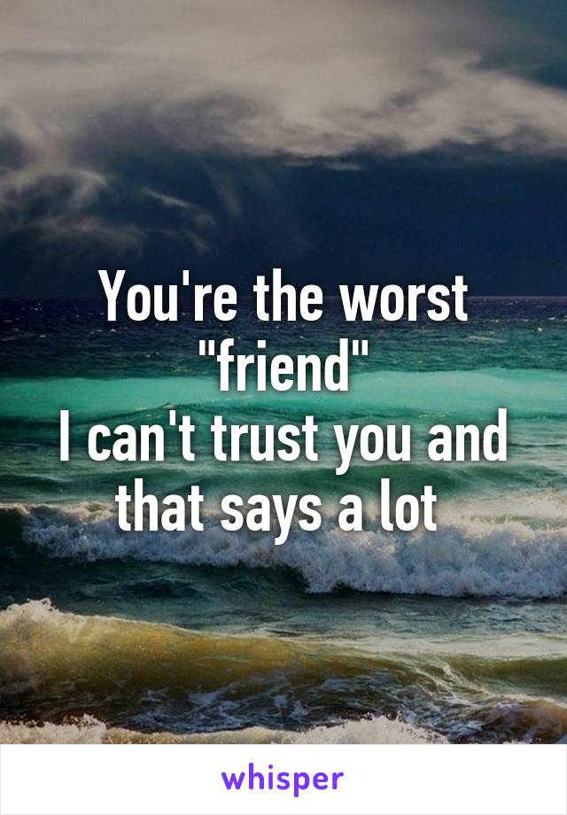 You're the worst "friend"
I can't trust you and that says a lot 