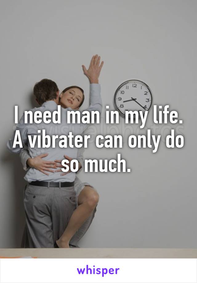 I need man in my life. A vibrater can only do so much. 