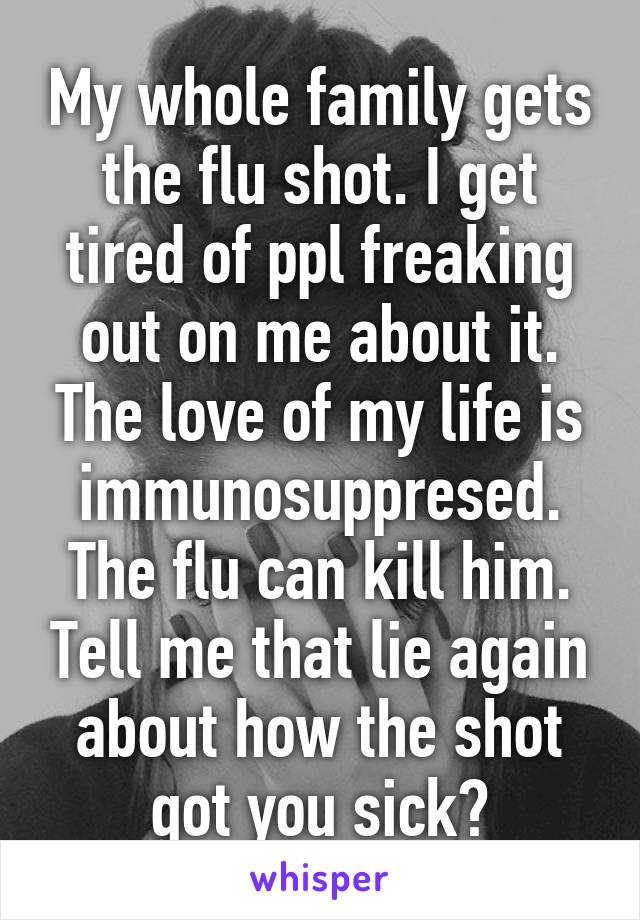 My whole family gets the flu shot. I get tired of ppl freaking out on me about it. The love of my life is immunosuppresed. The flu can kill him. Tell me that lie again about how the shot got you sick?