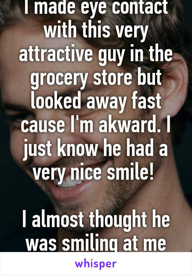 I made eye contact with this very attractive guy in the grocery store but looked away fast cause I'm akward. I just know he had a very nice smile! 

I almost thought he was smiling at me but yeah right.  HA!