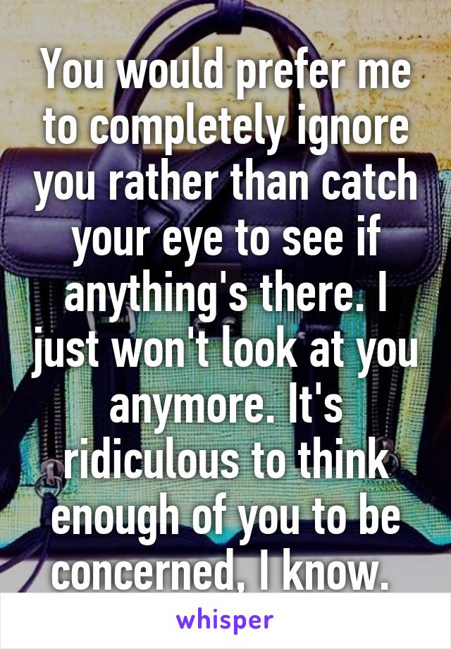 You would prefer me to completely ignore you rather than catch your eye to see if anything's there. I just won't look at you anymore. It's ridiculous to think enough of you to be concerned, I know. 