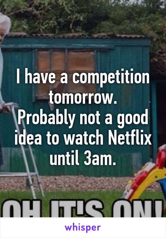 I have a competition tomorrow.
Probably not a good idea to watch Netflix until 3am.