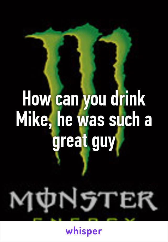 How can you drink Mike, he was such a great guy