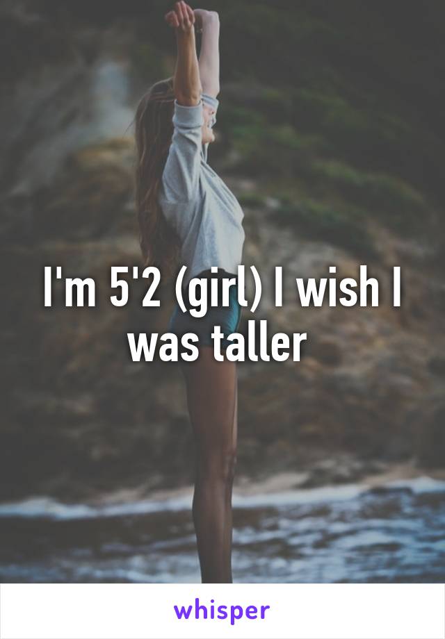 I'm 5'2 (girl) I wish I was taller 