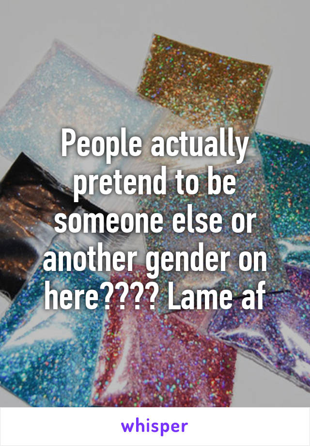 People actually pretend to be someone else or another gender on here???? Lame af