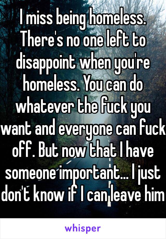 I miss being homeless. There's no one left to disappoint when you're homeless. You can do whatever the fuck you want and everyone can fuck off. But now that I have someone important... I just don't know if I can leave him