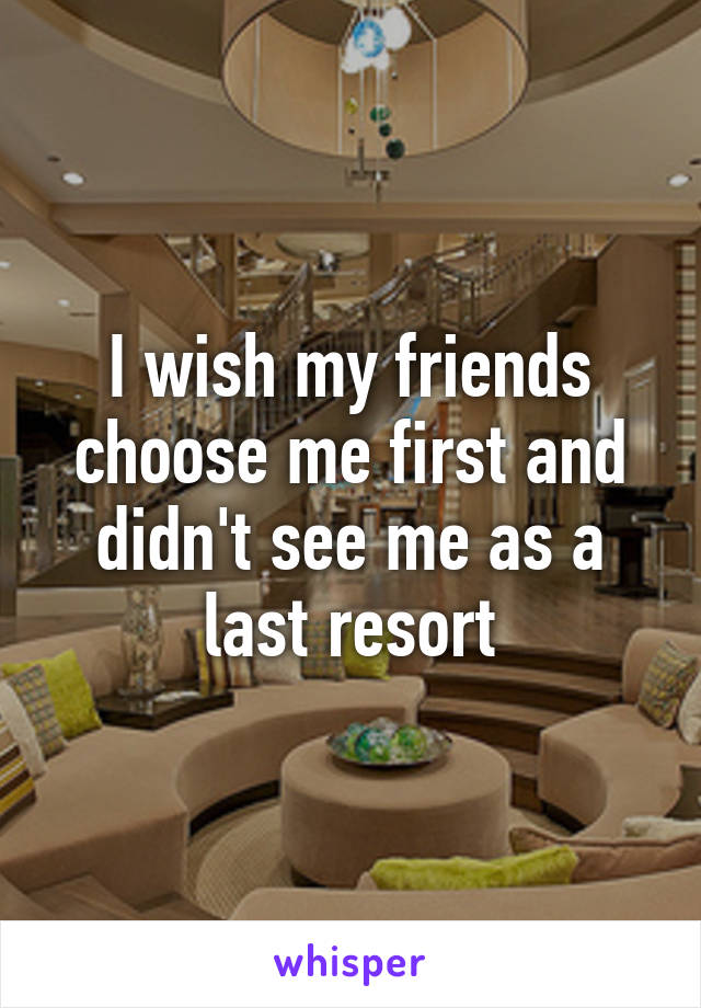 I wish my friends choose me first and didn't see me as a last resort