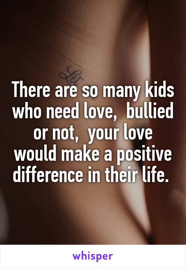 There are so many kids who need love,  bullied or not,  your love would make a positive difference in their life. 