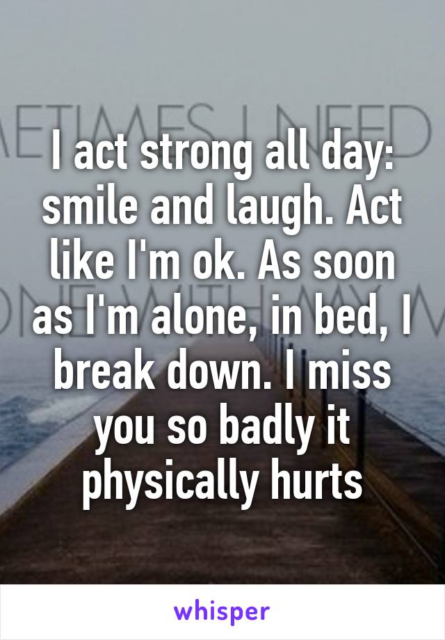 I act strong all day: smile and laugh. Act like I'm ok. As soon as I'm alone, in bed, I break down. I miss you so badly it physically hurts