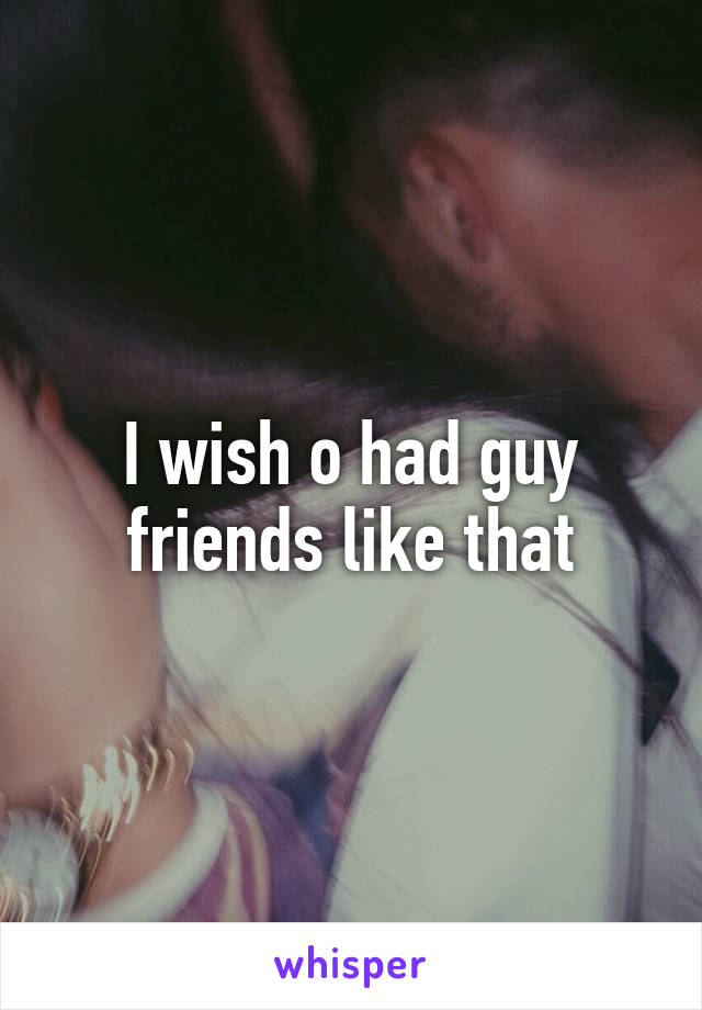 I wish o had guy friends like that