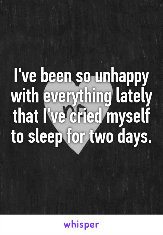 I've been so unhappy with everything lately that I've cried myself to sleep for two days. 