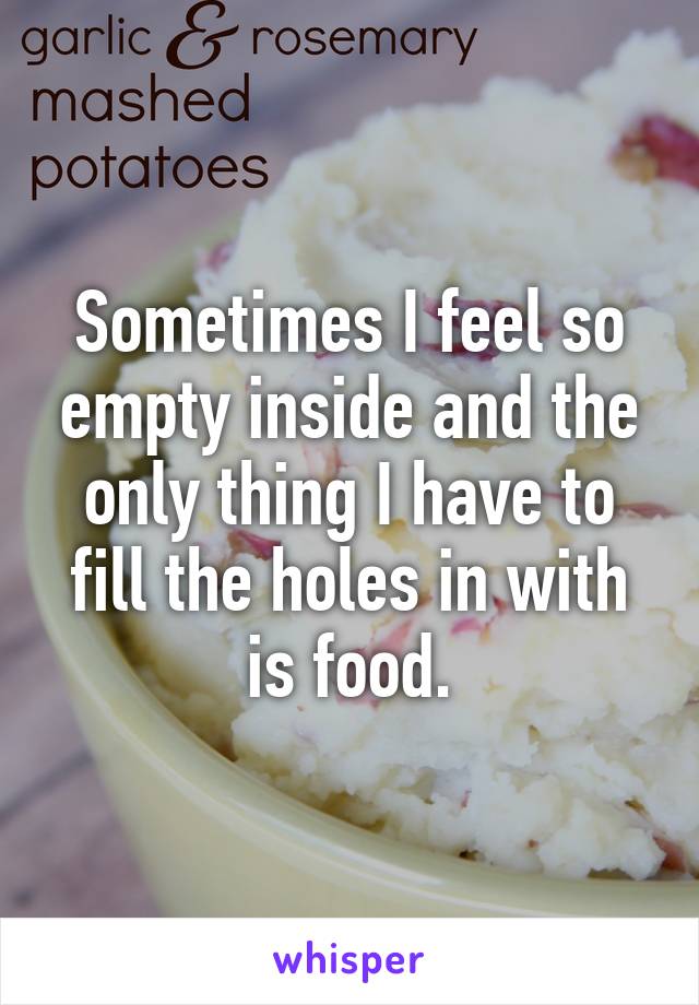 Sometimes I feel so empty inside and the only thing I have to fill the holes in with is food.