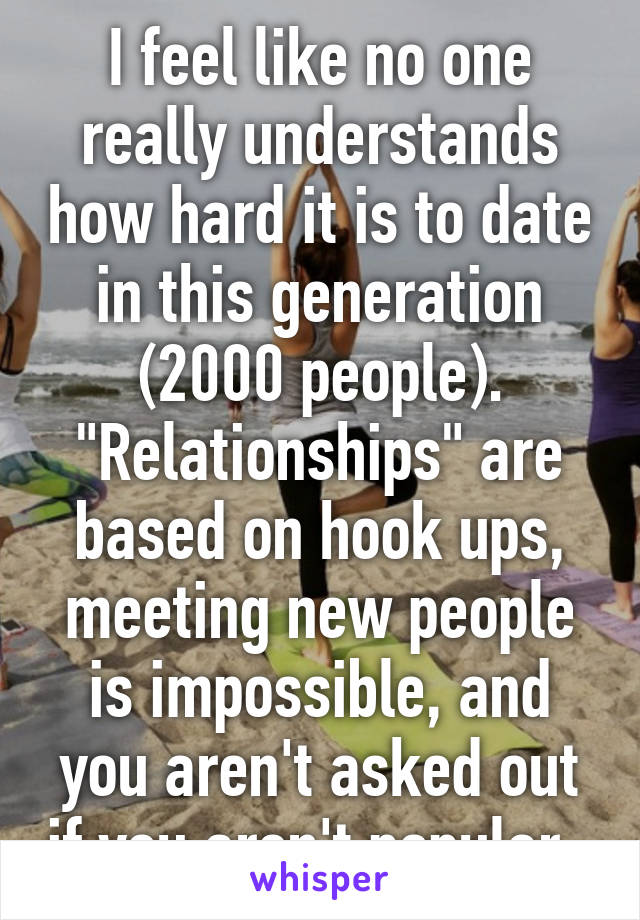 I feel like no one really understands how hard it is to date in this generation (2000 people). "Relationships" are based on hook ups, meeting new people is impossible, and you aren't asked out if you aren't popular. 