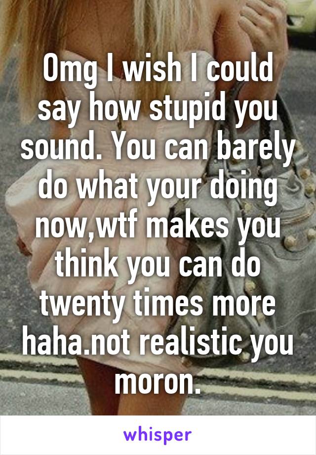 Omg I wish I could say how stupid you sound. You can barely do what your doing now,wtf makes you think you can do twenty times more haha.not realistic you moron.