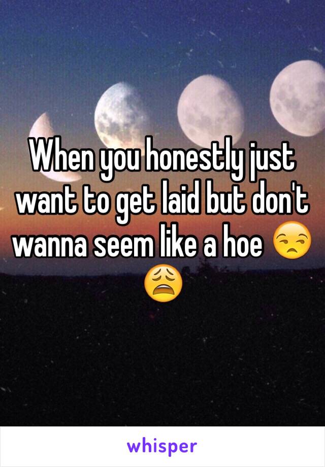 When you honestly just want to get laid but don't wanna seem like a hoe 😒😩