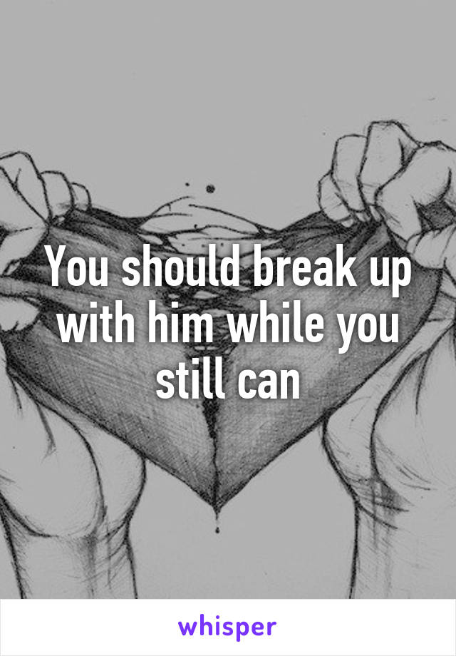 You should break up with him while you still can