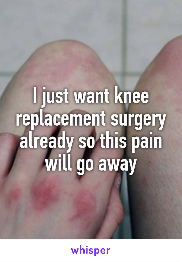 I just want knee replacement surgery already so this pain will go away