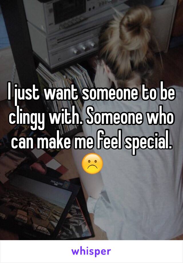 I just want someone to be clingy with. Someone who can make me feel special. ☹️