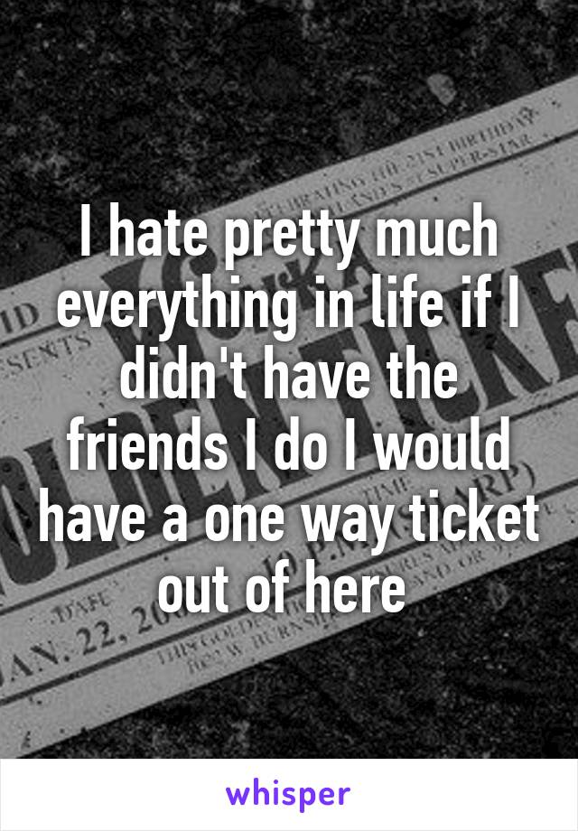 I hate pretty much everything in life if I didn't have the friends I do I would have a one way ticket out of here 