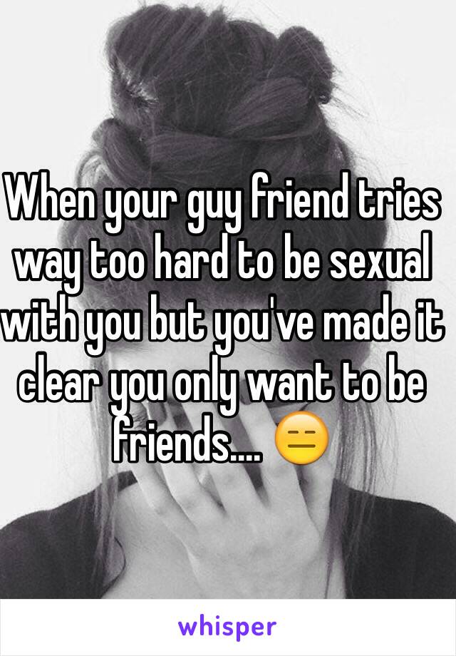 When your guy friend tries way too hard to be sexual with you but you've made it clear you only want to be friends.... 😑