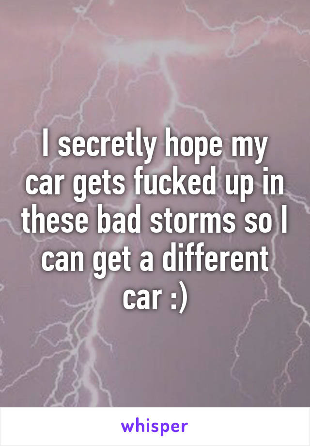 I secretly hope my car gets fucked up in these bad storms so I can get a different car :)