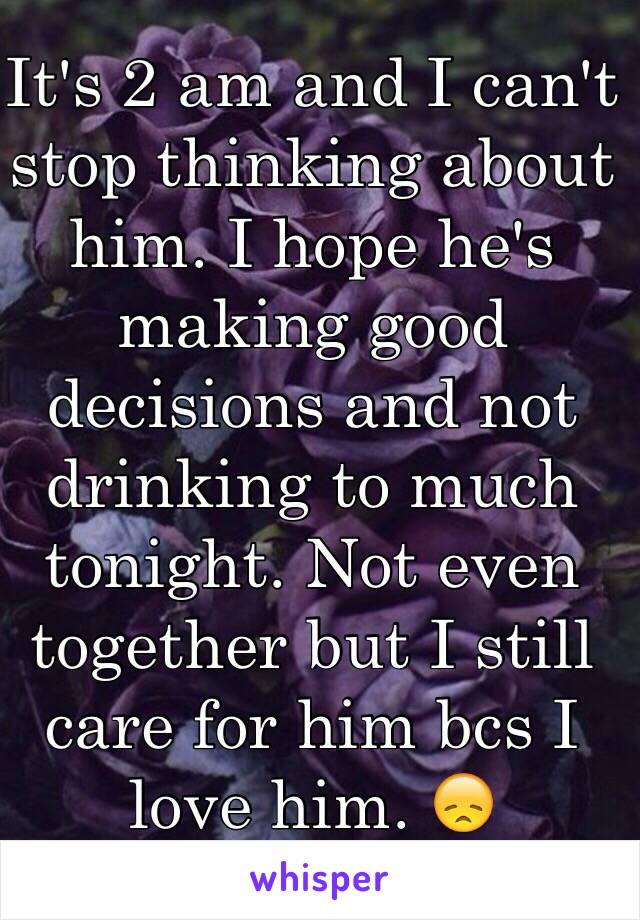 It's 2 am and I can't stop thinking about him. I hope he's making good decisions and not drinking to much tonight. Not even together but I still care for him bcs I love him. 😞