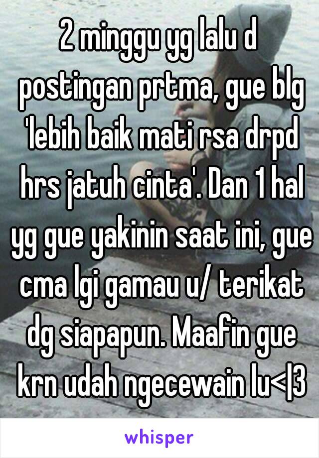 2 minggu yg lalu d postingan prtma, gue blg 'lebih baik mati rsa drpd hrs jatuh cinta'. Dan 1 hal yg gue yakinin saat ini, gue cma lgi gamau u/ terikat dg siapapun. Maafin gue krn udah ngecewain lu<|3