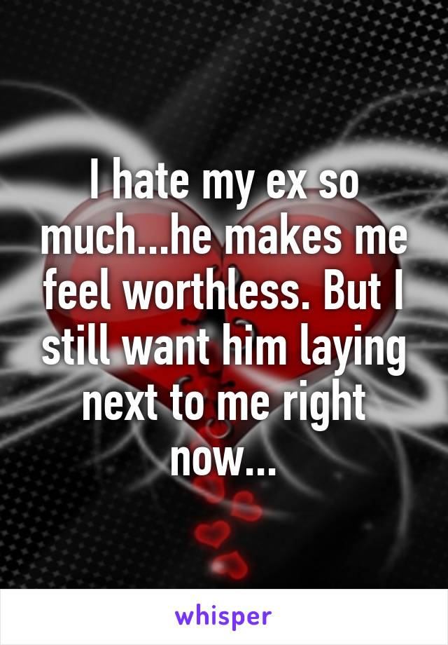I hate my ex so much...he makes me feel worthless. But I still want him laying next to me right now...