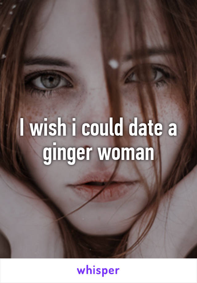 I wish i could date a ginger woman