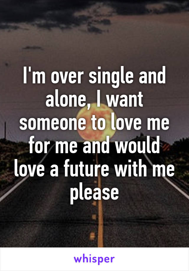 I'm over single and alone, I want someone to love me for me and would love a future with me please