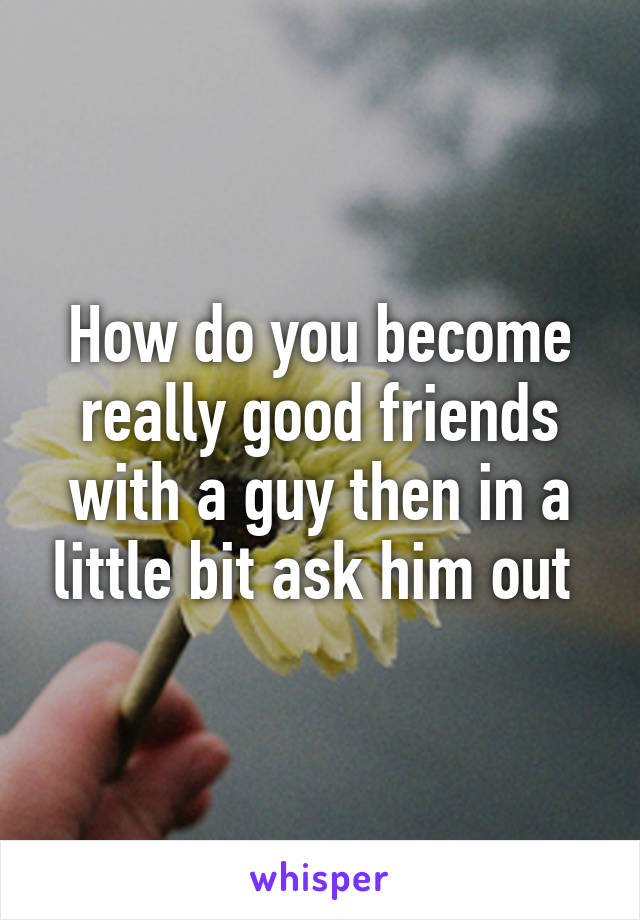 How do you become really good friends with a guy then in a little bit ask him out 