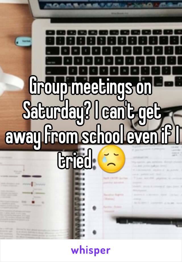 Group meetings on Saturday? I can't get away from school even if I tried 😢