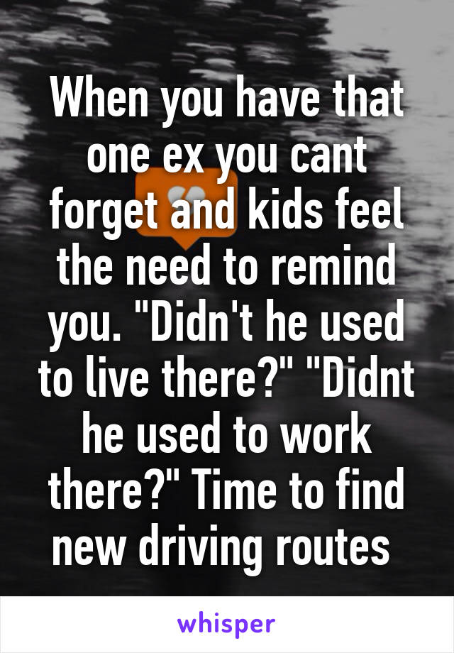 When you have that one ex you cant forget and kids feel the need to remind you. "Didn't he used to live there?" "Didnt he used to work there?" Time to find new driving routes 