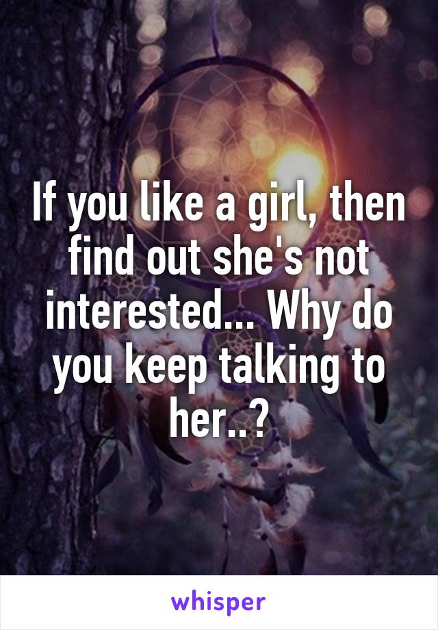 If you like a girl, then find out she's not interested... Why do you keep talking to her..?