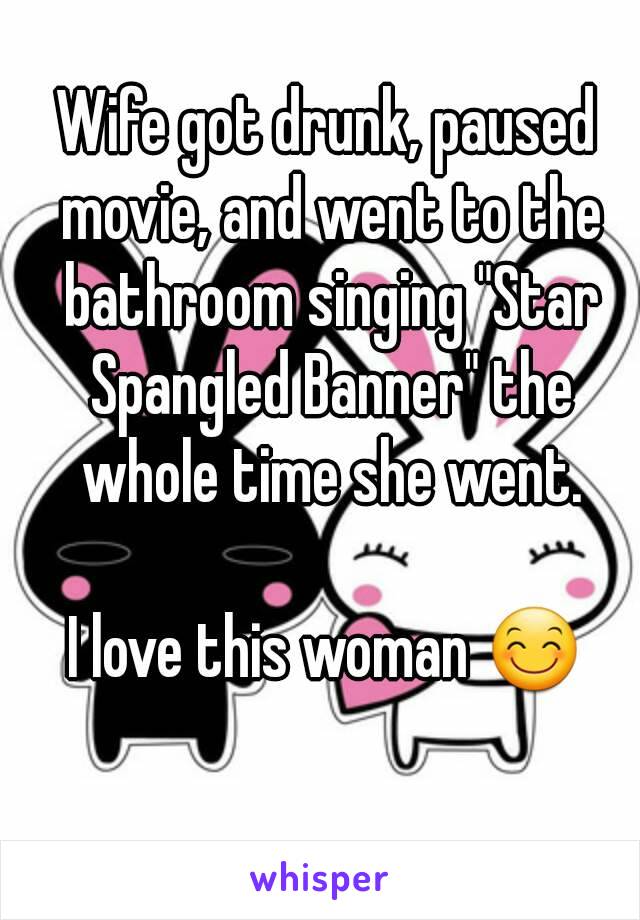 Wife got drunk, paused movie, and went to the bathroom singing "Star Spangled Banner" the whole time she went.

I love this woman 😊