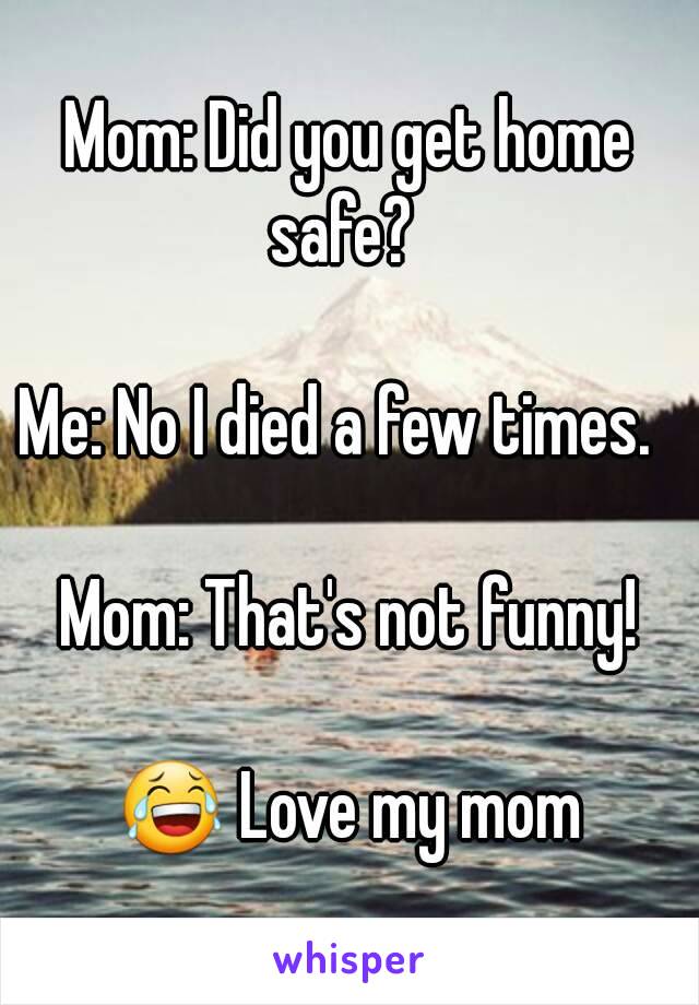 Mom: Did you get home safe?  

Me: No I died a few times.  

Mom: That's not funny!

😂 Love my mom