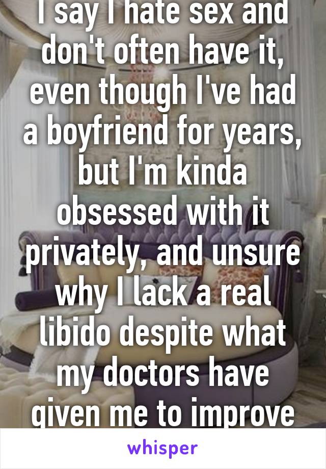 I say I hate sex and don't often have it, even though I've had a boyfriend for years, but I'm kinda obsessed with it privately, and unsure why I lack a real libido despite what my doctors have given me to improve my health. 