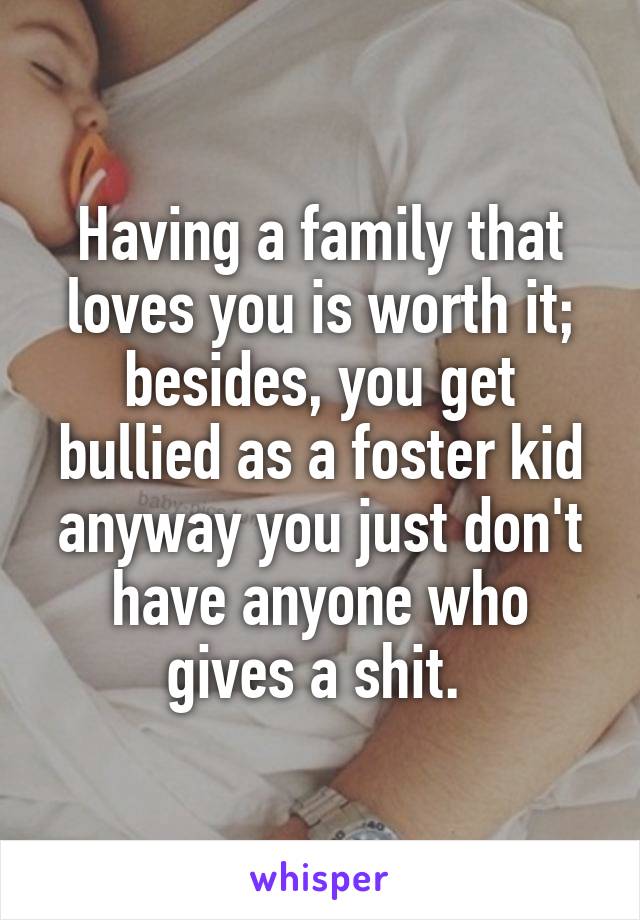 Having a family that loves you is worth it; besides, you get bullied as a foster kid anyway you just don't have anyone who gives a shit. 