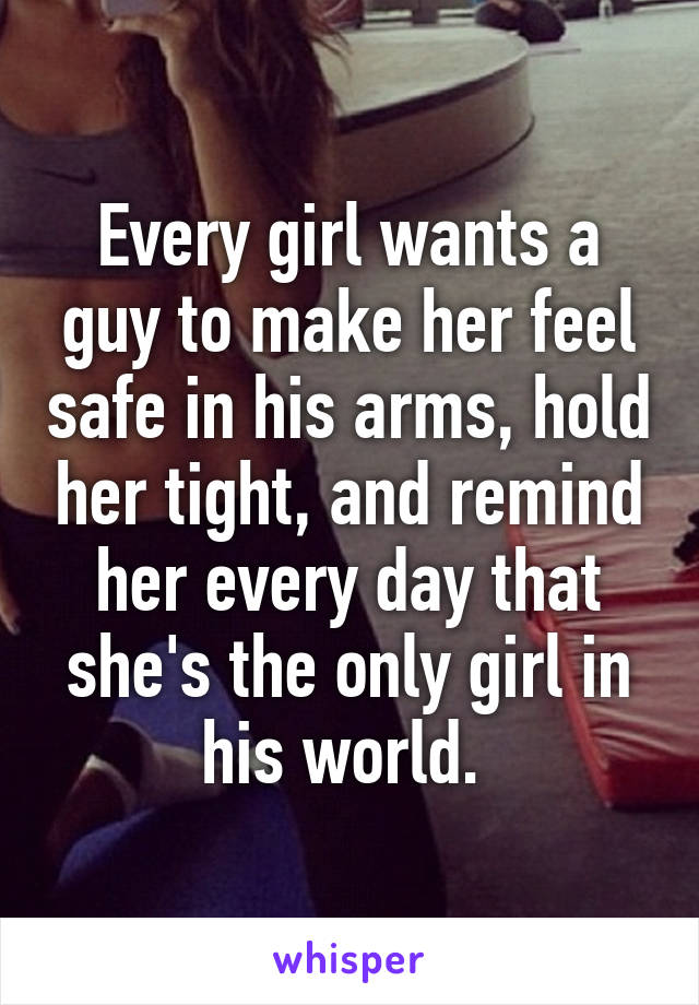 Every girl wants a guy to make her feel safe in his arms, hold her tight, and remind her every day that she's the only girl in his world. 