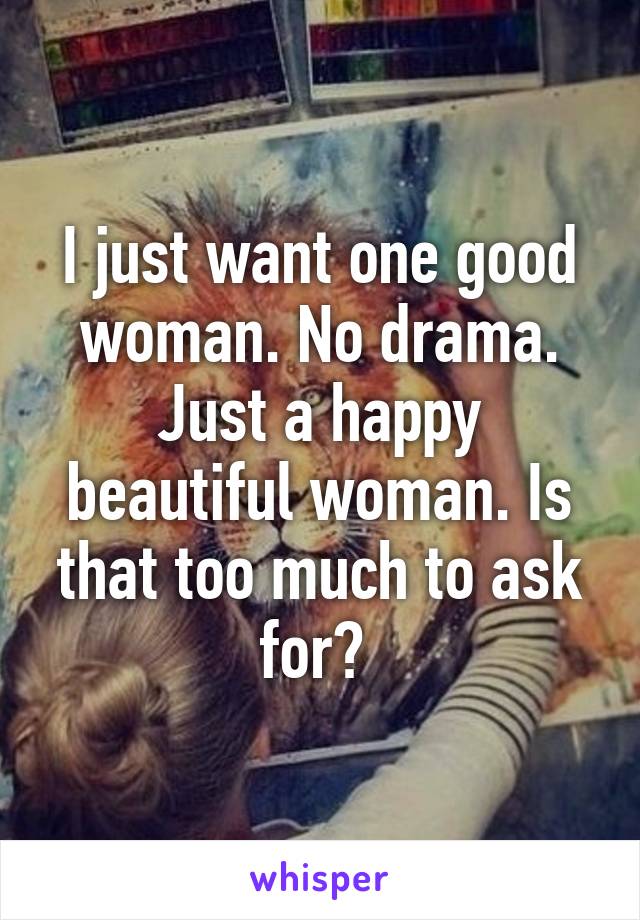 I just want one good woman. No drama. Just a happy beautiful woman. Is that too much to ask for? 