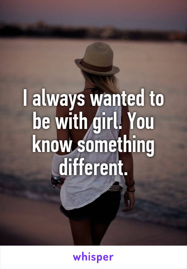 I always wanted to be with girl. You know something different.